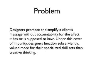 Problem

Designers promote and amplify a client's
message without accountability for the affect
it has or is supposed to have. Under this cover
of impunity, designers function subserviently,
valued more for their specialized skill sets than
creative thinking.
 