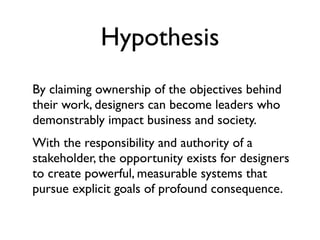 Hypothesis
By claiming ownership of the objectives behind
their work, designers can become leaders who
demonstrably impact business and society.
With the responsibility and authority of a
stakeholder, the opportunity exists for designers
to create powerful, measurable systems that
pursue explicit goals of profound consequence.
 