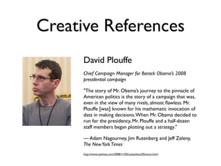 Creative References
      David Plouffe
      Chief Campaign Manager for Barack Obama’s 2008
      presidential campaign

      "The story of Mr. Obama’s journey to the pinnacle of
      American politics is the story of a campaign that was,
      even in the view of many rivals, almost ﬂawless. Mr.
      Plouffe [was] known for his mathematic invocation of
      data in making decisions. When Mr. Obama decided to
      run for the presidency, Mr. Plouffe and a half-dozen
      staff members began plotting out a strategy."

      — Adam Nagourney, Jim Rutenberg and Jeff Zeleny,
      The New York Times
      http://www.nytimes.com/2008/11/05/us/politics/05recon.html
 