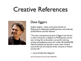 Creative References
      Dave Eggers
      Graphic designer, author, screenwriter, founder of
      McSweeney’s independent publishing house, and co-founder
      of 826 Valencia and 826 National

      “The clear entrepreneurial spirit of Eggers has led him
      in other directions in addition to McSweeney’s and his
      own writing. He co-founded a non-proﬁt tutoring,
      writing and publishing centre for under-18s [called] 826
      Valencia, [which] has spread to seven sister centers
      around the US, and inspired similar ventures in Ireland
      and the UK. “

      — Lance Knobel, Eye Magazine
      http://www.eyemagazine.com/feature.php?id=185&ﬁd=857
 