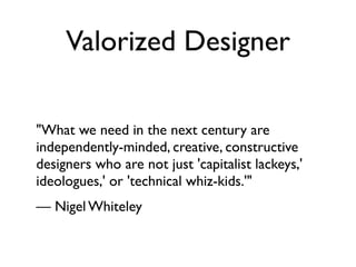 Valorized Designer

"What we need in the next century are
independently-minded, creative, constructive
designers who are not just 'capitalist lackeys,'
ideologues,' or 'technical whiz-kids.'"
— Nigel Whiteley
 