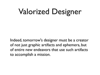 Valorized Designer


Indeed, tomorrow's designer must be a creator
of not just graphic artifacts and ephemera, but
of entire new endeavors that use such artifacts
to accomplish a mission.
 