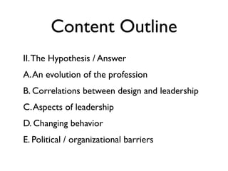 Content Outline
II. The Hypothesis / Answer
A. An evolution of the profession
B. Correlations between design and leadership
C. Aspects of leadership
D. Changing behavior
E. Political / organizational barriers
 
