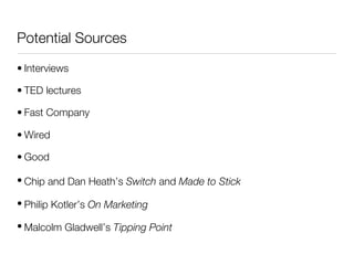 Potential Sources

• Interviews

• TED lectures

• Fast Company

• Wired

• Good

• Chip and Dan Heath’s Switch and Made to Stick

• Philip Kotler’s On Marketing

• Malcolm Gladwell’s Tipping Point
 