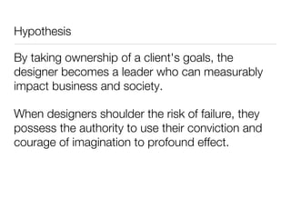 Hypothesis

By taking ownership of a client's goals, the
designer becomes a leader who can measurably
impact business and society.

When designers shoulder the risk of failure, they
possess the authority to use their conviction and
courage of imagination to profound effect.
 