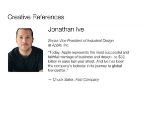 Creative References
             Jonathan Ive
             Senior Vice President of Industrial Design
             at Apple, Inc.
             “Today, Apple represents the most successful and
             faithful marriage of business and design, as $32
             billion in sales last year attest. And Ive has been
             the company's lodestar in its journey to global
             trendsetter.”

             — Chuck Salter, Fast Company
 