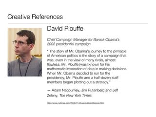 Creative References
             David Plouffe
             Chief Campaign Manager for Barack Obama’s
             2008 presidential campaign
             “ The story of Mr. Obama’s journey to the pinnacle
             of American politics is the story of a campaign that
             was, even in the view of many rivals, almost
             flawless. Mr. Plouffe [was] known for his
             mathematic invocation of data in making decisions.
             When Mr. Obama decided to run for the
             presidency, Mr. Plouffe and a half-dozen staff
             members began plotting out a strategy.”

             — Adam Nagourney, Jim Rutenberg and Jeff
             Zeleny, The New York Times
             http://www.nytimes.com/2008/11/05/us/politics/05recon.html
 