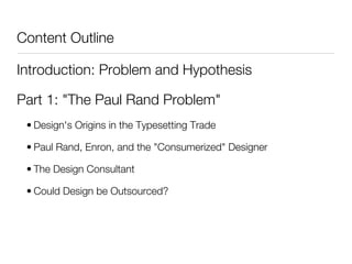 Content Outline

Introduction: Problem and Hypothesis

Part 1: "The Paul Rand Problem"
 • Design's Origins in the Typesetting Trade

 • Paul Rand, Enron, and the "Consumerized" Designer

 • The Design Consultant

 • Could Design be Outsourced?
 
