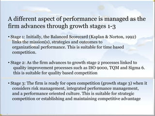 LINKING STRATEGY TO PERFORMANCEA different aspect of performance is managed as the
firm advances through growth stages 1-3
• Stage 1: Initially, the Balanced Scorecard (Kaplan & Norton, 1992)
links the mission(s), strategies and outcomes to
organizational performance. This is suitable for time based
competition.
• Stage 2: As the firm advances to growth stage 2 processes linked to
quality improvement processes such as ISO 9000, TQM and Sigma 6.
this is suitable for quality based competition
• Stage 3: The firm is ready for open competition (growth stage 3) when it
considers risk management, integrated performance management,
and a performance oriented culture. This is suitable for strategic
competition or establishing and maintaining competitive advantage
 