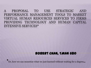 A PROPOSAL TO USE STRATEGIC AND
PERFORMANCE MANAGEMENT TOOLS TO MARKET
VIRTUAL HUMAN RESOURCES SERVICES TO FIRMS
PROVIDING TECHNOLOGY AND HUMAN CAPITAL
INTENSIVE SERVICES*
Robert Chan, TMAN 680
*Or, how we can monetize what we just learned without waiting for a degree…
 