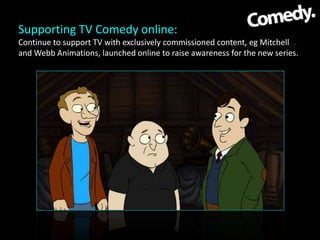 Supporting TV Comedy online:
Continue to support TV with exclusively commissioned content, eg Mitchell
and Webb Animations...