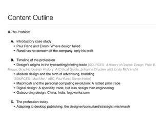 Content Outline
II.
 he Problem
   T

  A. Introductory case study
   • Paul Rand and Enron: Where design failed
   • Rand has no concern of the company, only his craft

 B. Timeline of the profession
   • Design's origins in the typesetting/printing trade (SOURCES: A History of Graphic Design, Philip B.
Meggs; Graphic Design HIstory: A Critical Guide, Johanna Drucker and Emily McVarish)
   • Modern design and the birth of advertising, branding
   (SOURCES: "Mad Men," ABC; Paul Rand, Steven Heller)
   • Macintosh and the personal computing revolution: A rattled print trade
   • Digital design: A specialty trade, but less design than engineering
   • Outsourcing design: China, India, logoworks.com

  C. The profession today
   • Adapting to desktop publishing: the designer/consultant/strategist mishmash
 
