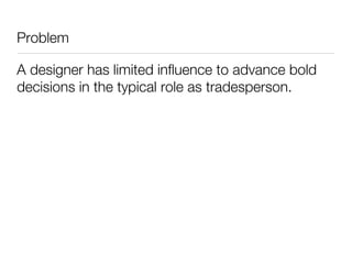 Problem

A designer has limited influence to advance bold
decisions in the typical role as tradesperson.
 