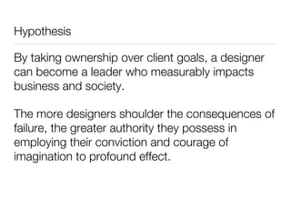 Hypothesis

By taking ownership over client goals, a designer
can become a leader who measurably impacts
business and society.

The more designers shoulder the consequences of
failure, the greater authority they possess in
employing their conviction and courage of
imagination to profound effect.
 