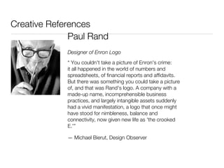 Creative References
              Paul Rand
             Designer of Enron Logo
             “ You couldn't take a picture of Enron's crime:
             it all happened in the world of numbers and
             spreadsheets, of financial reports and affidavits.
             But there was something you could take a picture
             of, and that was Rand's logo. A company with a
             made-up name, incomprehensible business
             practices, and largely intangible assets suddenly
             had a vivid manifestation, a logo that once might
             have stood for nimbleness, balance and
             connectivity, now given new life as 'the crooked
             E.'”

             — Michael Bierut, Design Observer
 