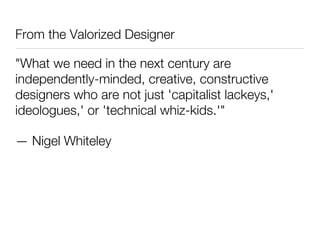 From the Valorized Designer

"What we need in the next century are
independently-minded, creative, constructive
designers who are not just 'capitalist lackeys,'
ideologues,' or 'technical whiz-kids.'"

— Nigel Whiteley
 