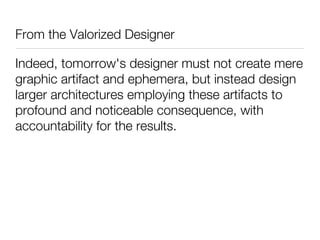From the Valorized Designer

Indeed, tomorrow's designer must not create mere
graphic artifact and ephemera, but instead design
larger architectures employing these artifacts to
profound and noticeable consequence, with
accountability for the results.
 