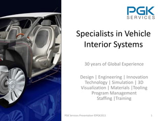 Specialists in Vehicle
           Interior Systems

                30 years of Global Experience

            Design | Engineering | Innovation
              Technology | Simulation | 3D
            Visualization | Materials |Tooling
                 Program Management
                    Staffing |Training


PGK Services Presentation ©PGK2011               1
 