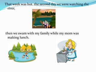 That week was hot. the second day we were watching the
river,
then we swam with my family while my mom was
making lunch.
 