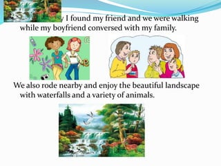 The fourth day I found my friend and we were walking
while my boyfriend conversed with my family.
We also rode nearby and enjoy the beautiful landscape
with waterfalls and a variety of animals.
 