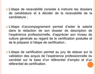  L’étape de recevabilité consiste à instruire les dossiers
de candidature et à décider de la recevabilité de la
candidature ;
 L’étape d’accompagnement permet d’aider le salarié
dans la rédaction de son dossier de description de
l’expérience professionnelle, d’apprécier son niveau de
culture générale au regard de la certification postulée et
de le préparer à l’étape de certification ;
 L’étape de certification permet au jury de statuer sur la
validation des acquis de l’expérience professionnelle du
candidat sur la base d’un référentiel d’emploi et d’un
référentiel de certification.
 