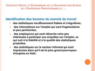 CONTEXTE SOCIAL ET ECONOMIQUE DE LA VALIDATION DES ACQUIS
DE L’EXPÉRIENCE PROFESSIONNELLE…..
Identification des besoins du marché du travail
1. des statistiques insuffisamment fiables et irrégulières;
2. des informations sur l'emploi qui sont fragmentaires
et peu pertinentes;
3. des employeurs qui sont réticents voire peu
intéressés à participer aux enquêtes sur l'emploi, ce
qui nuit à la fiabilité et à la qualité des statistiques
produites;
4. des statistiques sur le secteur informel qui sont
imprécises alors qu'il est le plus grand pourvoyeur
d'emplois en Haïti.
 