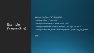Example
(VagrantFile)
Vagrant.configure("2") do |config|
config.vm.box = "centos/6”
config.vm.hostname = “www.aaaaa.com”
config.vm.network "private_network", ip: "192.168.10.11”
config.vm.synced_folder "directory/guest", "/directory_on_guest"
end
 