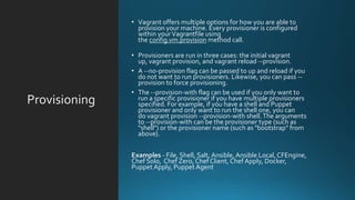 Provisioning
• Vagrant offers multiple options for how you are able to
provision your machine. Every provisioner is configured
within yourVagrantfile using
the config.vm.provision method call.
• Provisioners are run in three cases: the initial vagrant
up, vagrant provision, and vagrant reload --provision.
• A --no-provision flag can be passed to up and reload if you
do not want to run provisioners. Likewise, you can pass --
provision to force provisioning.
• The --provision-with flag can be used if you only want to
run a specific provisioner if you have multiple provisioners
specified. For example, if you have a shell and Puppet
provisioner and only want to run the shell one, you can
do vagrant provision --provision-with shell.The arguments
to --provision-with can be the provisioner type (such as
"shell") or the provisioner name (such as "bootstrap" from
above).
Examples - File, Shell, Salt, Ansible,Ansible Local, CFEngine,
Chef Solo, Chef Zero, Chef Client, Chef Apply, Docker,
Puppet Apply, Puppet Agent
 