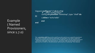 Example
( Named
Provisioners,
since 1.7.0)
Vagrant.configure("2") do |config|
# ... other configuration
config.vm.provision "bootstrap", type: "shell" do
|s|
s.inline = "echo hello"
end
end
The --provision-with flag can be used if you only want to run a specific provisioner
if you have multiple provisioners specified. For example, if you have a shell and
Puppet provisioner and only want to run the shell one, you can do vagrant provision
--provision-with shell.The arguments to --provision-with can be the provisioner
type (such as "shell") or the provisioner name (such as "bootstrap" from above).
 