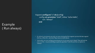 Example
( Run always
Vagrant.configure("2") do |config|
config.vm.provision "shell", inline: "echo hello",
run: "always"
end
 