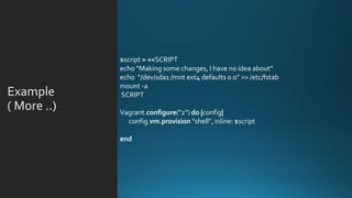 Example
( More ..
$script = <<SCRIPT
echo “Making some changes, I have no idea about”
echo “/dev/sda1 /mnt ext4 defaults 0 0” >> /etc/fstab
mount -a
SCRIPT
Vagrant.configure("2") do |config|
config.vm.provision "shell", inline: $script
end
 