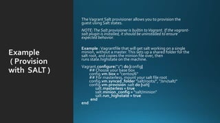 Example
( Provision
with SALT )
TheVagrant Salt provisioner allows you to provision the
guest using Salt states.
NOTE:The Salt provisioner is builtin toVagrant. If the vagrant-
salt plugin is installed, it should be uninstalled to ensure
expected behavior.
Example :Vagrantfile that will get salt working on a single
minion, without a master.This sets up a shared folder for the
salt root, and copies the minion file over, then
runs state.highstate on the machine.
Vagrant.configure("2") do |config|
## Choose your base box
config.vm.box = ”centos/6"
## For masterless, mount your salt file root
config.vm.synced_folder "salt/roots/", "/srv/salt/"
config.vm.provision :salt do |salt|
salt.masterless = true
salt.minion_config = "salt/minion"
salt.run_highstate = true
end
end
 