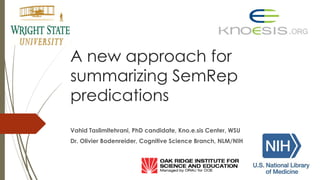 A new approach for
summarizing SemRep
predications
Vahid Taslimitehrani, PhD candidate, Kno.e.sis Center, WSU
Dr. Olivier Bodenreider, Cognitive Science Branch, NLM/NIH