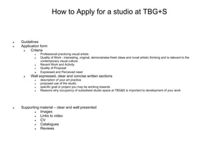 How to Apply for a studio at TBG+S


●   Guidelines
●   Application form
     ●    Criteria
            ●   Professional practicing visual artists
            ●   Quality of Work - interesting, original, demonstrates fresh ideas and novel artistic thinking and is relevant to the
                contemporary visual culture.
            ●   Recent Work and Activity
            ●   Quality of Proposal
            ●   Expressed and Perceived need
     ●   Well expressed, clear and concise written sections
            ●   description of your art practice
            ●   proposed use of the studio
            ●   specific goal or project you may be working towards
            ●   Reasons why occupancy of subsidised studio space at TBG&S is important to development of your work




●   Supporting material – clear and well presented
            ●  Images
            ●  Links to video
            ●  CV
            ●  Catalogues
            ●  Reviews
 