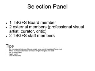 Selection Panel

●   1 TBG+S Board member
●   2 external members (professional visual
    artist, curator, critic)
●   2 TBG+S staff members

Tips
●   Do not assume that any of these people have prior knowledge of your work
●   Make your application easy and appealing to navigate and read
●   Be straightforward
●   Apply again!
●   And studio visits
 