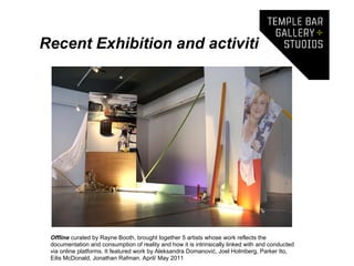 Recent Exhibition and activities




 Offline curated by Rayne Booth, brought together 5 artists whose work reflects the
 documentation and consumption of reality and how it is intrinsically linked with and conducted
 via online platforms. It featured work by Aleksandra Domanović, Joel Holmberg, Parker Ito,
 Eilis McDonald, Jonathan Rafman. April/ May 2011
 