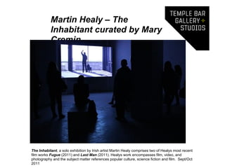 Martin Healy – The
           Inhabitant curated by Mary
           Cremin




The Inhabitant, a solo exhibition by Irish artist Martin Healy comprises two of Healys most recent
film works Fugue (2011) and Last Man (2011). Healys work encompasses film, video, and
photography and the subject matter references popular culture, science fiction and film. Sept/Oct
2011
 