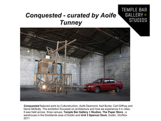 Conquested - curated by Aoife
           Tunney




Conquested featured work by Culturstruction, Aoife Desmond, Karl Burke, Carl Giffney and
Denis McNulty. The exhibition focussed on architecture and how we experience it in cities.
It was held across three venues; Temple Bar Gallery + Studios, The Paper Store , a
warehouse in the Docklands area of Dublin and Unit 3 Spencer Dock, Dublin. Oct/Nov
2011
 