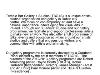 Temple Bar Gallery + Studios (TBG+S) is a unique artists-
  studios’ organisation and gallery in Dublin city
  centre. We focus on contemporary art and have a
  national importance indeveloping the visual arts in
  Ireland. Through our 30 artists’ studios and our gallery
  programme, we facilitate and support professional artists
  to make new art work. We also offer a full programme of
  talks, events and education activities around our artists’
  studios and gallery that engages our visitors and
  communities with artists and art-making.

Our gallery programme is currently devised by a Curatorial
  Panel elected by the artist members of TBG+S. The
  curators of the 2012/2013 gallery programme are Robert
  Armstrong (Artist, Rayne Booth (TBG+S), Isobel
  Harbison (Independent Curator), James Merrigan (Artist
  and Art Critic) Paul McAree (Artist and TBG+S Curator-
  in-residence) .
 