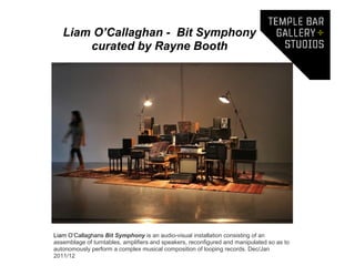 Liam O’Callaghan - Bit Symphony
       curated by Rayne Booth




Liam O’Callaghans Bit Symphony is an audio-visual installation consisting of an
assemblage of turntables, amplifiers and speakers, reconfigured and manipulated so as to
autonomously perform a complex musical composition of looping records. Dec/Jan
2011/12
 