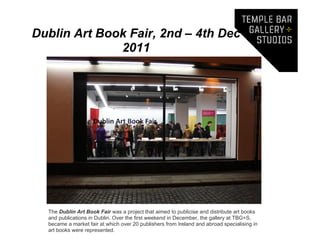 Dublin Art Book Fair, 2nd – 4th Dec
              2011




  The Dublin Art Book Fair was a project that aimed to publicise and distribute art books
  and publications in Dublin. Over the first weekend in December, the gallery at TBG+S,
  became a market fair at which over 20 publishers from Ireland and abroad specialising in
  art books were represented.
 
