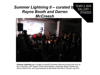 Summer Lightning II – curated by
   Rayne Booth and Darren
          McCreesh




 Summer Lightning was a hugely successful fundraiser featuring musical acts such as
 the Twinkranes, Cian Nugent, Great Lakes Mystery, Angkorwat, Magic Pockets and
 Skinny Wolves DJs, and visual artworks by Alan Butler and Eilis O Connell. July 2011
 