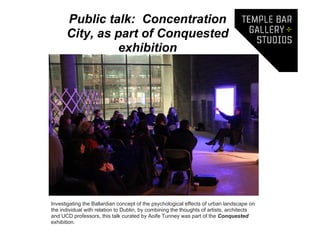 Public talk: Concentration
      City, as part of Conquested
                exhibition




Investigating the Ballardian concept of the psychological effects of urban landscape on
the individual with relation to Dublin, by combining the thoughts of artists, architects
and UCD professors, this talk curated by Aoife Tunney was part of the Conquested
exhibition.
 