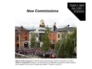New Commissions




Master of the Universe by TBG+S studio artist Seamus Nolan. During the run of the
Made in Temple Bar Festival, a 20 foot temporary inflatable monument to Aidan Walshe
was installed on the roof of Temple Bar Gallery + Studios. July 2012.
 