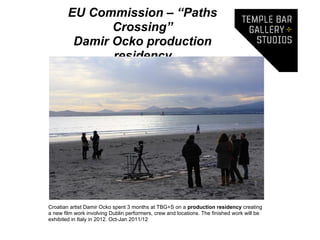 EU Commission – “Paths
               Crossing”
         Damir Ocko production
               residency




Croatian artist Damir Ocko spent 3 months at TBG+S on a production residency creating
a new film work involving Dublin performers, crew and locations. The finished work will be
exhibited in Italy in 2012. Oct-Jan 2011/12
 