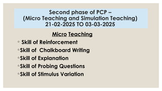 Second phase of PCP –
(Micro Teaching and Simulation Teaching)
21-02-2025 TO 03-03-2025
Micro Teaching
◦ Skill of Reinforcement
◦Skill of Chalkboard Writing
◦Skill of Explanation
◦Skill of Probing Questions
◦Skill of Stimulus Variation
 