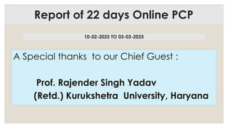 Report of 22 days Online PCP
A Special thanks to our Chief Guest :
Prof. Rajender Singh Yadav
(Retd.) Kurukshetra University, Haryana
10-02-2025 TO 03-03-2025
 