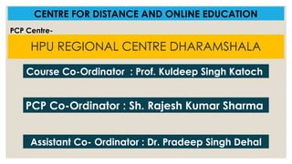HPU REGIONAL CENTRE DHARAMSHALA
CENTRE FOR DISTANCE AND ONLINE EDUCATION
PCP Co-Ordinator : Sh. Rajesh Kumar Sharma
PCP Centre-
Course Co-Ordinator : Prof. Kuldeep Singh Katoch
Assistant Co- Ordinator : Dr. Pradeep Singh Dehal
 