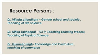 Resource Persons :
Dr. Vijyata choudhary – Gender school and society ,
Teaching of Life Science
Dr. Nitika Lakhanpal – ICT in Teaching Learning Process,
Teaching of Physical Science
Dr. Gurmeet singh- Knowledge and Curriculum ,
teaching of commerce
 