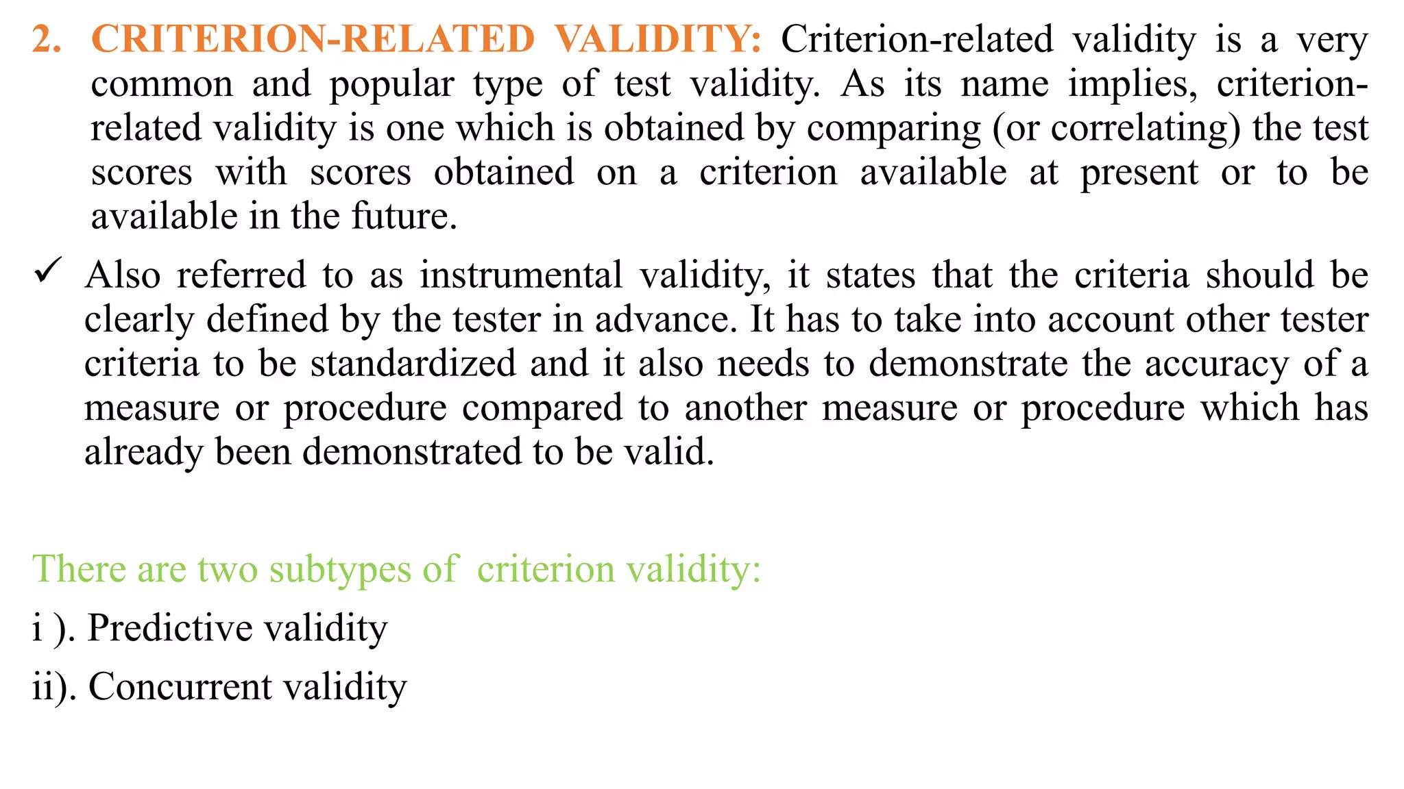 2. CRITERION-RELATED VALIDITY: Criterion-related validity is a very
common and popular type of test validity. As its name implies, criterion-
related validity is one which is obtained by comparing (or correlating) the test
scores with scores obtained on a criterion available at present or to be
available in the future.
 Also referred to as instrumental validity, it states that the criteria should be
clearly defined by the tester in advance. It has to take into account other tester
criteria to be standardized and it also needs to demonstrate the accuracy of a
measure or procedure compared to another measure or procedure which has
already been demonstrated to be valid.
There are two subtypes of criterion validity:
i ). Predictive validity
ii). Concurrent validity
 